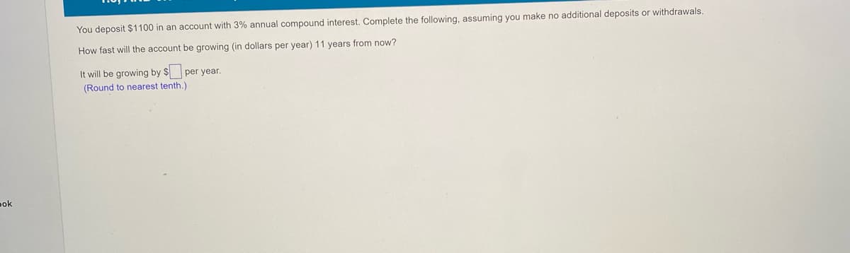 You deposit $1100 in an account with 3% annual compound interest. Complete the following, assuming you make no additional deposits or withdrawals.
How fast will the account be growing (in dollars per year) 11 years from now?
It will be growing by $ per year.
(Round to nearest tenth.)
pok
