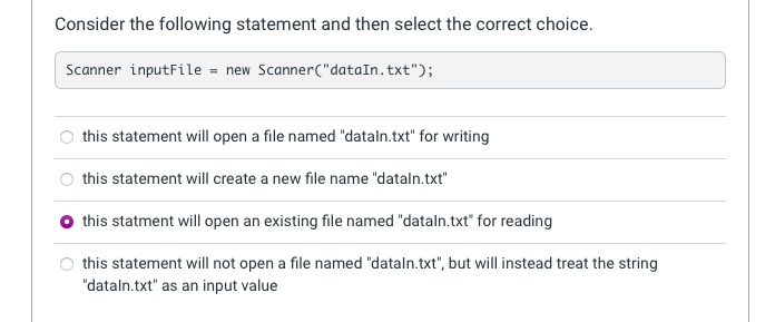 Consider the following statement and then select the correct choice.
Scanner inputFile = new Scanner("dataIn.txt");
this statement will open a file named "dataln.txt" for writing
this statement will create a new file name "dataln.txt"
O this statment will open an existing file named "dataln.txt" for reading
this statement will not open a file named "dataln.txt", but will instead treat the string
"dataln.txt" as an input value
