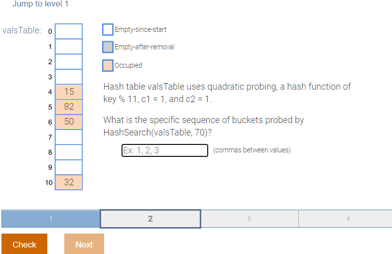 Jump to level 1
valsTable: o
1
2
3
4
5
6
7
8
9
10 32
Check
15
82
50
Next
Empty-since-start
Empty-after-removal
Occupied
Hash table valsTable uses quadratic probing, a hash function of
key % 11, c1 = 1, and c2 = 1.
What is the specific sequence of buckets probed by
HashSearch(valsTable, 70)?
Ex: 1, 2, 3
(commas between values)
2
3