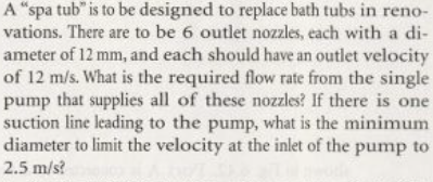 A "spa tub" is to be designed to replace bath tubs in reno-
vations. There are to be 6 outlet nozzles, each with a di-
ameter of 12 mm, and each should have an outlet velocity
of 12 m/s. What is the required flow rate from the single
pump that supplies all of these nozzles? If there is one
suction line leading to the pump, what is the minimum
diameter to limit the velocity at the inlet of the pump to
2.5 m/s?
