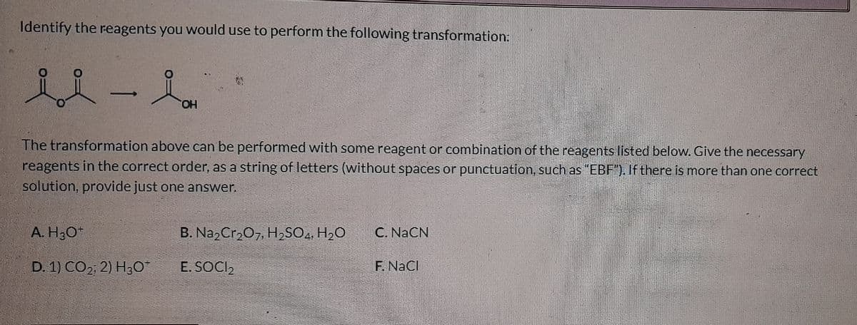 Identify the reagents you would use to perform the following transformation:
ii-i
OH
The transformation above can be performed with some reagent or combination of the reagents listed below. Give the necessary
reagents in the correct order, as a string of letters (without spaces or punctuation, such as "EBF"). If there is more than one correct
solution, provide just one answer.
A. H3O+
B. Na2Cr2O7, H₂SO4, H₂O
C. NaCN
D. 1) CO2; 2) H30*
E. SOCI₂
F. NaCl