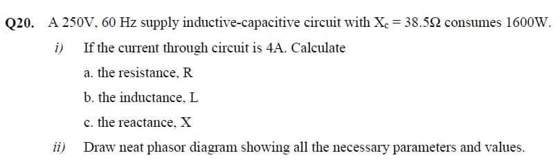 Q20. A 250V, 60 Hz supply inductive-capacitive circuit with Xe = 38.52 consumes 1600W.
i)
If the current through circuit is 4A. Calculate
a. the resistance, R
b. the inductance, L
c. the reactance, X
ii)
Draw neat phasor diagram showing all the necessary parameters and values.
