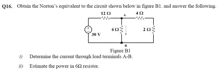 Q16. Obtain the Norton's equivalent to the circuit shown below in figure B1. and answer the following.
12Ω
4Ω
2Ω
30 V
B
Figure B1
Determine the current through load terminals A-B.
i)
ii)
Estimate the power in 62 resistor.
