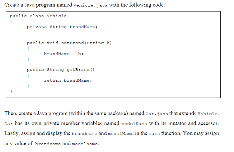 Create a Java program named vehicle.java with the following code.
public class Vehicle
{
private String brandName;
public void setBrand (String b)
brandName = b;
}
public String getBrand ()
{
return brandName;
}
}
Then, create a Java program (within the same package) named car.java that extends vehicle.
Car has its own private member variables named mode1Name with its mutator and accessor.
Lastly, assign and display the brandname and modelName in the main function. You may assign
any value of brandname and modelName.
