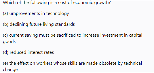 Which of the following is a cost of economic growth?
(a) umprovements in technology
(b) declining future living standards
(c) current saving must be sacrificed to increase investment in capital
goods
(d) reduced interest rates
(e) the effect on workers whose skills are made obsolete by technical
change
