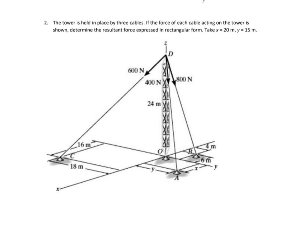 2. The tower is held in place by three cables. If the force of each cable acting on the tower is
shown, determine the resultant force expressed in rectangular form. Take x = 20 m, y 15 m.
600 N
800 N
400 N
24 m
16 m
6m
18 m
