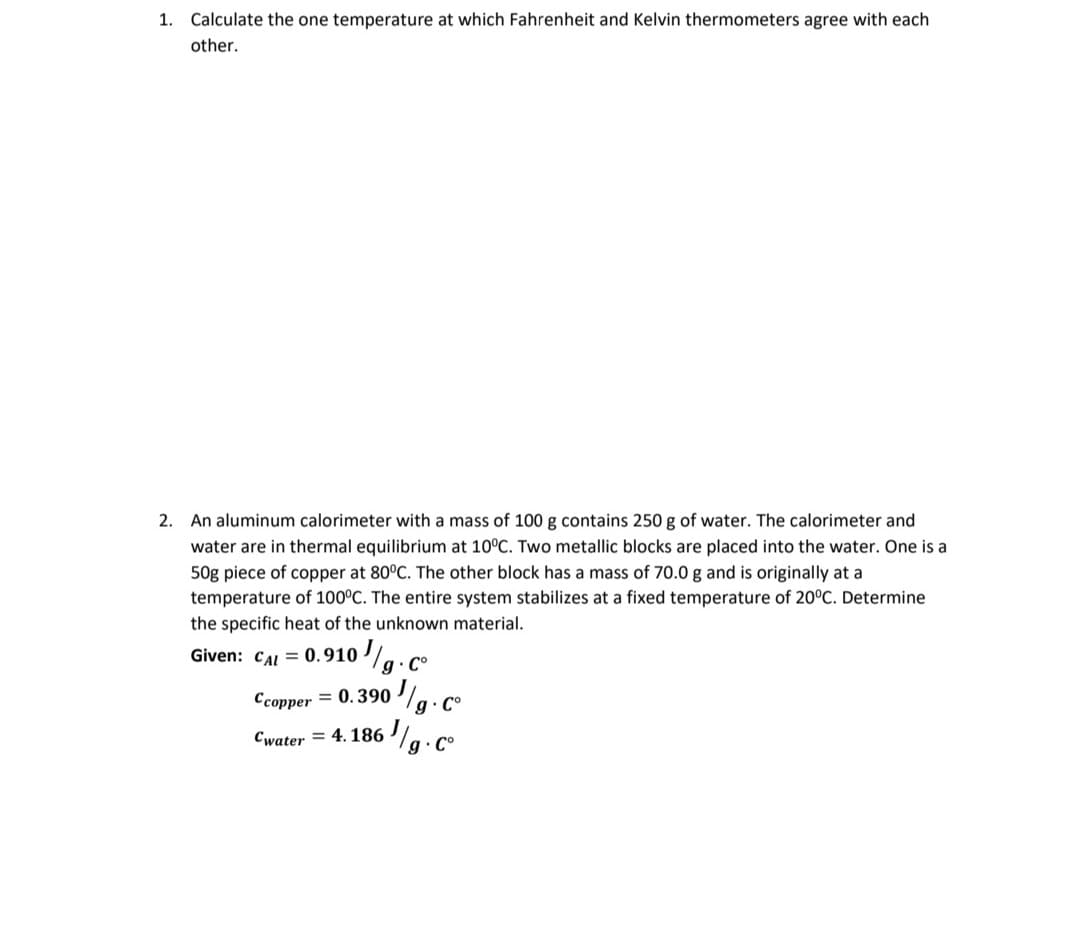 1. Calculate the one temperature at which Fahrenheit and Kelvin thermometers agree with each
other.
2. An aluminum calorimeter with a mass of 100 g contains 250 g of water. The calorimeter and
water are in thermal equilibrium at 10°C. Two metallic blocks are placed into the water. One is a
50g piece of copper at 80°C. The other block has a mass of 70.0 g and is originally at a
temperature of 100°C. The entire system stabilizes at a fixed temperature of 20°C. Determine
the specific heat of the unknown material.
g.c°
Given: CAL = 0.910
Ccopper = 0.390
Cwater = 4. 186
g C°
