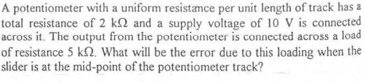 A potentiometer with a uniform resistamce per unit length of track has a
total resistance of 2 k2 and a supply voltage of 10 V is connected
across it. The output from the potentiometer is connected across a load
of resistance 5 kN. What will be the error due to this loading when the
slider is at the mid-point of the potentiometer track?
