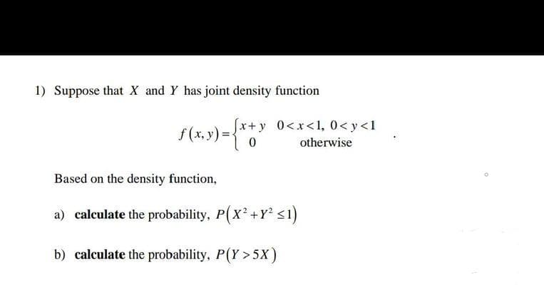 1) Suppose that X and Y has joint density function
(y)
[x+y 0<x<1, 0<y<1
0
otherwise
Based on the density function,
a) calculate the probability, P(X² +Y² ≤1)
b) calculate the probability, P(Y>5X)