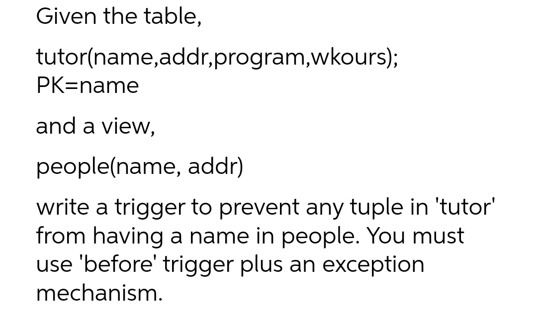 Given the table,
tutor(name, addr,program,wkours);
PK=name
and a view,
people(name, addr)
write a trigger to prevent any tuple in 'tutor'
from having a name in people. You must
use 'before' trigger plus an exception
mechanism.