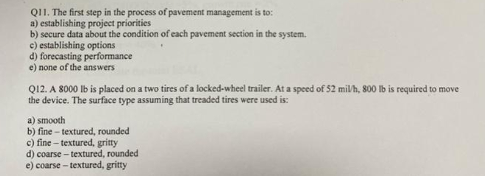 Q11. The first step in the process of pavement management is to:
a) establishing project priorities
b) secure data about the condition of each pavement section in the system.
c) establishing options
d) forecasting performance
e) none of the answers
Q12. A 8000 lb is placed on a two tires of a locked-wheel trailer. At a speed of 52 mil/h, 800 lb is required to move
the device. The surface type assuming that treaded tires were used is:
a) smooth
b) fine-textured, rounded
c) fine - textured, gritty
d) coarse - textured, rounded
e) coarse - textured, gritty