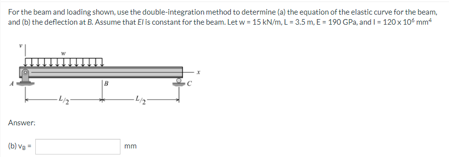 For the beam and loading shown, use the double-integration method to determine (a) the equation of the elastic curve for the beam,
and (b) the deflection at B. Assume that El is constant for the beam. Let w = 15 kN/m, L = 3.5 m, E = 190 GPa, and I = 120 x 106 mm4
W
B
·4/27
Answer:
(b) VB =
·L/27
mm