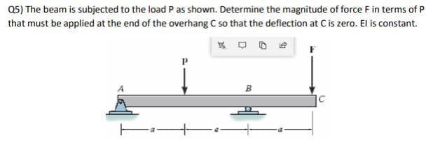 Q5) The beam is subjected to the load P as shown. Determine the magnitude of force F in terms of P
that must be applied at the end of the overhang C so that the deflection at C is zero. El is constant.
B