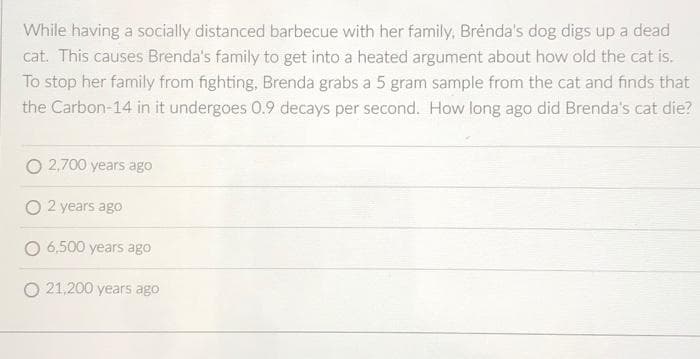 While having a socially distanced barbecue with her family, Brenda's dog digs up a dead
cat. This causes Brenda's family to get into a heated argument about how old the cat is.
To stop her family from fighting, Brenda grabs a 5 gram sample from the cat and finds that
the Carbon-14 in it undergoes 0.9 decays per second. How long ago did Brenda's cat die?
O 2,700 years ago
2 years ago
6,500 years ago
21,200 years ago