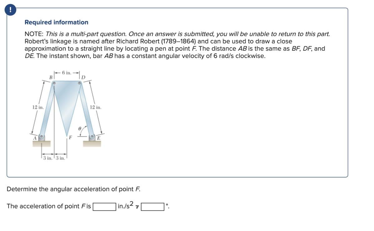 Required information
NOTE: This is a multi-part question. Once an answer is submitted, you will be unable to return to this part.
Robert's linkage is named after Richard Robert (1789-1864) and can be used to draw a close
approximation to a straight line by locating a pen at point F. The distance AB is the same as BF, DF, and
DE. The instant shown, bar AB has a constant angular velocity of 6 rad/s clockwise.
12 in.
A
B
6 in.
3 in. 3 in.
D
12 in.
E
Determine the angular acceleration of point F.
in./s2
The acceleration of point Fis
7
