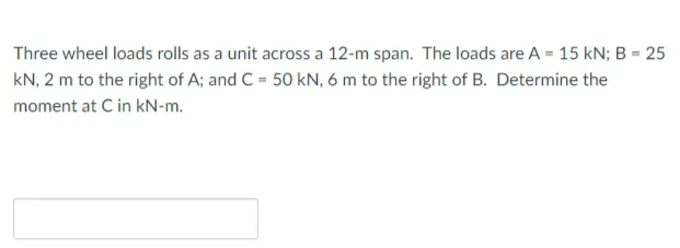 Three wheel loads rolls as a unit across a 12-m span. The loads are A = 15 kN; B = 25
kN, 2 m to the right of A; and C = 50 kN, 6 m to the right of B. Determine the
moment at C in kN-m.
