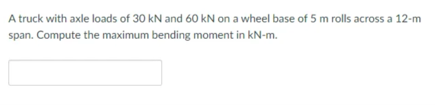 A truck with axle loads of 30 kN and 60 kN on a wheel base of 5 m rolls across a 12-m
span. Compute the maximum bending moment in kN-m.
