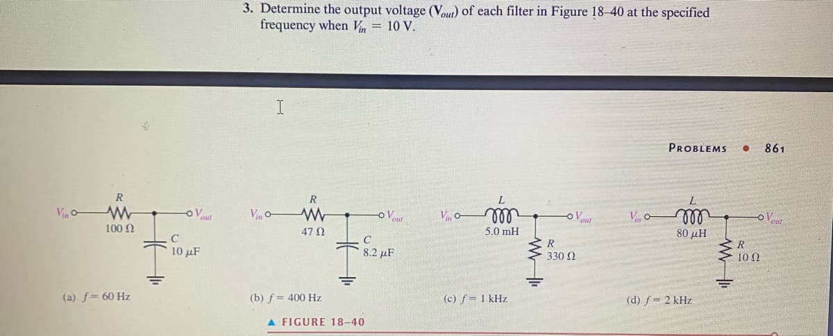 Vin
R
ww
100 Ω
(a) f= 60 Hz
-OV
10 μF
3. Determine the output voltage (Vout) of each filter in Figure 18-40 at the specified
frequency when Vin = 10 V.
Vino
R
W
47 02
(b) f = 400 Hz
- Vout
C
IR
8.2 F
A FIGURE 18-40
Vo-
m
5.0 mH
(c) f = 1 kHz
ww
R
330 Ω
Yout
PROBLEMS ●
Vi m
80 μΗ
(d) f= 2 kHz
R
10 02
861
V
CHET