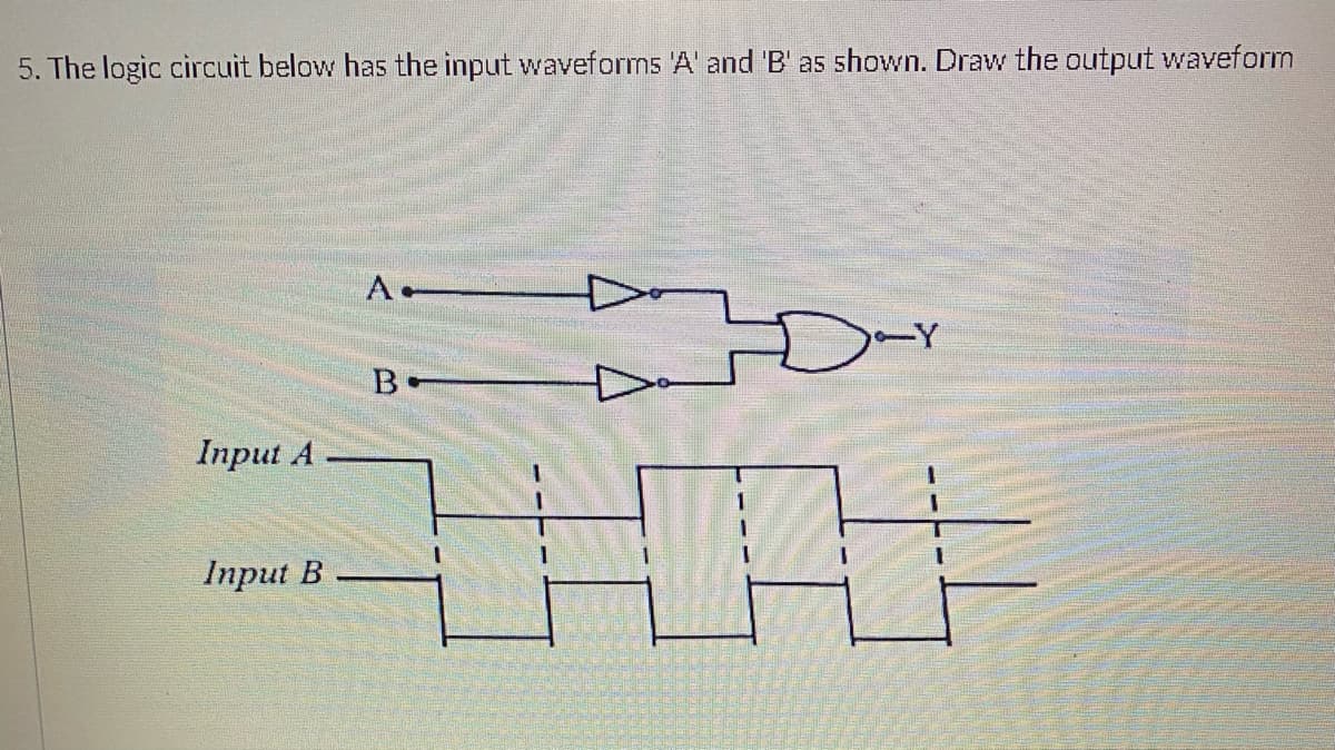 5. The logic circuit below has the input waveforms 'A' and 'B' as shown. Draw the output waveform
Input A
Input B
A-
B
Dar