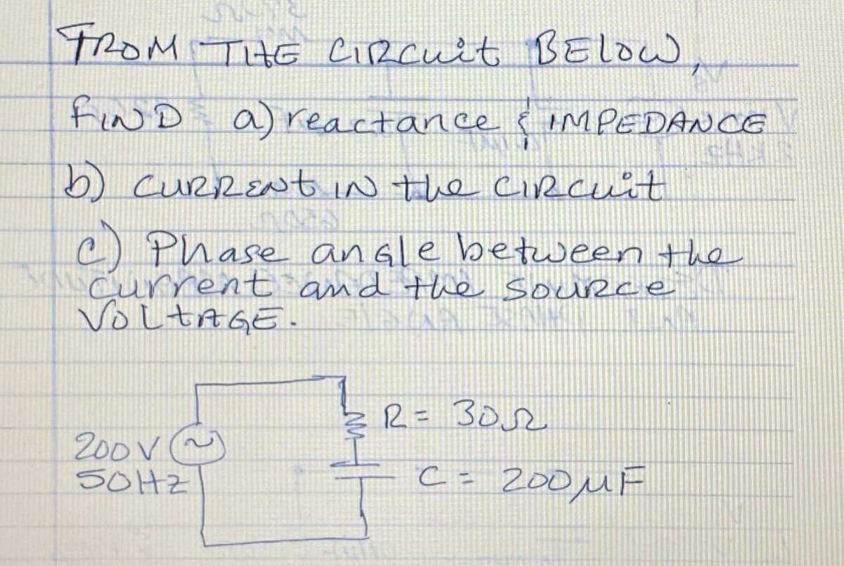 FROM THE Circuit BELOW,
FIND a) reactance
& IMPEDANCE
b) CURRENT in the Circuit
c) Phase angle between the
Current and the source
VOLTAGE.
200V~
SOHz
R = BOR
C = 200μF