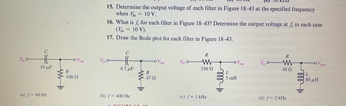 Vo
10 µF
(a) f= 60 Hz
www
- Vout
R
100 Ω
15. Determine the output voltage of each filter in Figure 18-43 at the specified frequency
when Vin = 10 V.
16. What is fe for each filter in Figure 18-43? Determine the output voltage at fe in each case
(Vin = 10 V).
17. Draw the Bode plot for each filter in Figure 18-43.
Vo
C
4.7 μF
(b) f = 400 Hz
- Vou
R
47 02
Vino-
R
www
330 Ω
(c) f = 1 kHz
m!!
- Vout
L
5 mH
VC
R
ww
10 Q2
(d) f = 2 kHz
Hell
-OV
80 μΗ