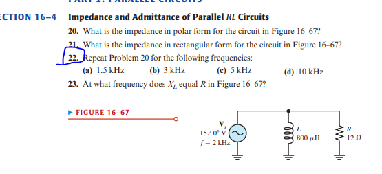 ECTION 16-4 Impedance and Admittance of Parallel RL Circuits
20. What is the impedance in polar form for the circuit in Figure 16-67?
21 What is the impedance in rectangular form for the circuit in Figure 16-67?
22. Repeat Problem 20 for the following frequencies:
(a) 1.5 kHz (b) 3 kHz (c) 5 kHz
23. At what frequency does X, equal R in Figure 16-67?
► FIGURE 16-67
15/0° V
f=2 kHz
(d) 10 kHz
m 1₁
L
800 με
WI
R
12 Ω