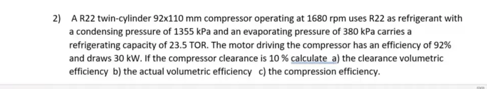 2) A R22 twin-cylinder 92x110 mm compressor operating at 1680 rpm uses R22 as refrigerant with
a condensing pressure of 1355 kPa and an evaporating pressure of 380 kPa carries a
refrigerating capacity of 23.5 TOR. The motor driving the compressor has an efficiency of 92%
and draws 30 kW. If the compressor clearance is 10% calculate a) the clearance volumetric
efficiency b) the actual volumetric efficiency c) the compression efficiency.