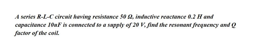 A series R-L-C circuit having resistance 50 2, inductive reactance 0.2 H and
capacitance 10uF is connected to a supply of 20 V, find the resonant frequency and Q
factor of the coil.