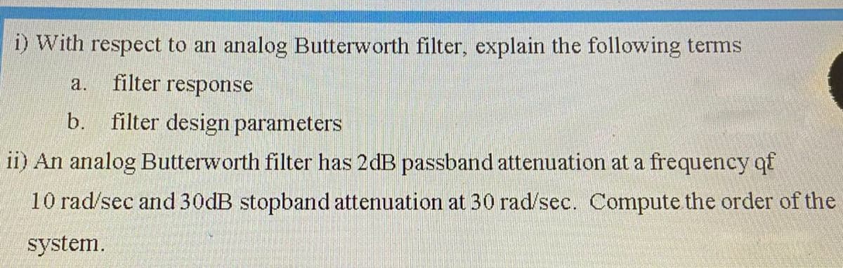 ) With respect to an analog Butterworth filter, explain the following terms
a.
filter response
b.
filter design parameters
ii) An analog Butterworth filter has 2dB passband attenuation at a frequency qf
10 rad/sec and 30DB stopband attenuation at 30 rad/sec. Compute the order of the
system.

