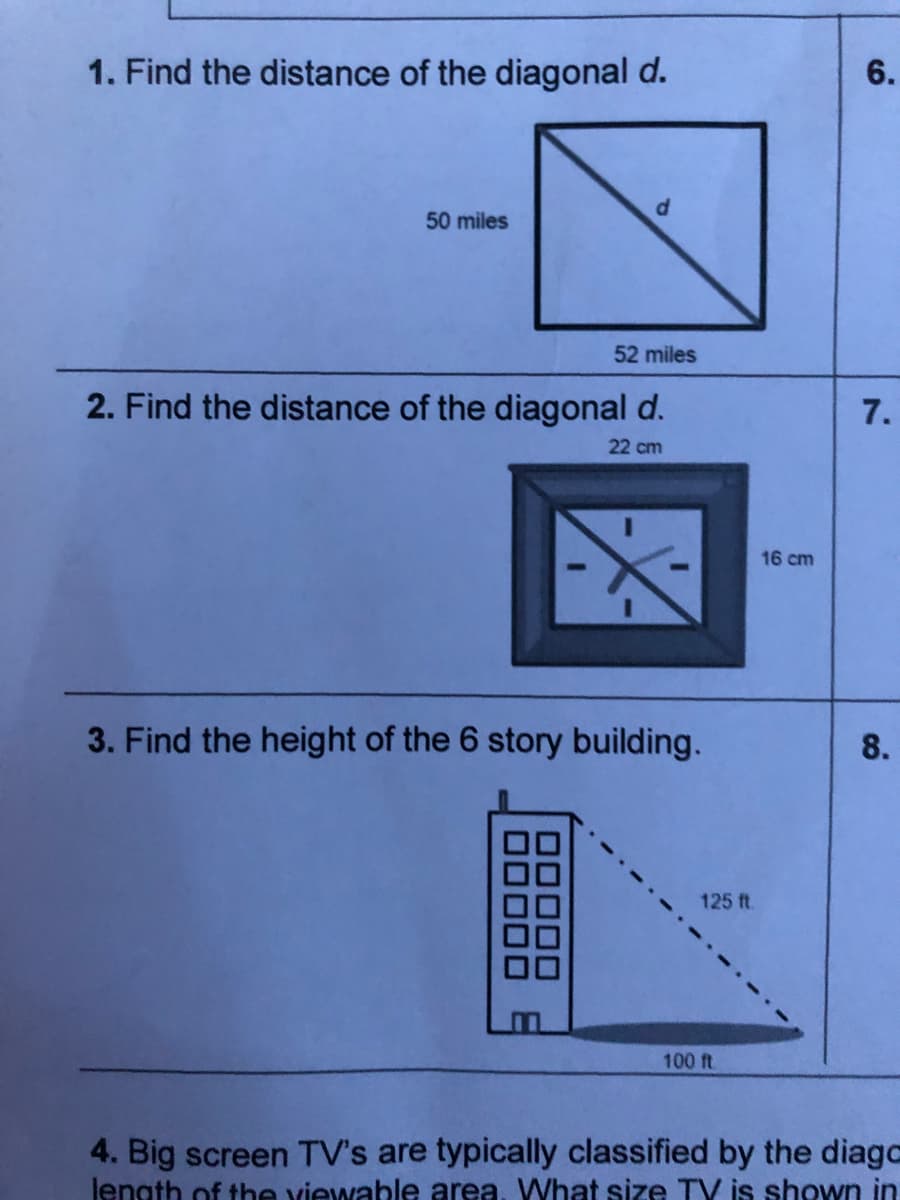 1. Find the distance of the diagonal d.
6.
50 miles
52 miles
2. Find the distance of the diagonal d.
7.
22 cm
16 cm
3. Find the height of the 6 story building.
8.
125 ft.
100 ft.
4. Big screen TV's are typically classified by the diago
lenath of the viewable area, WVhat size TV is shown in
