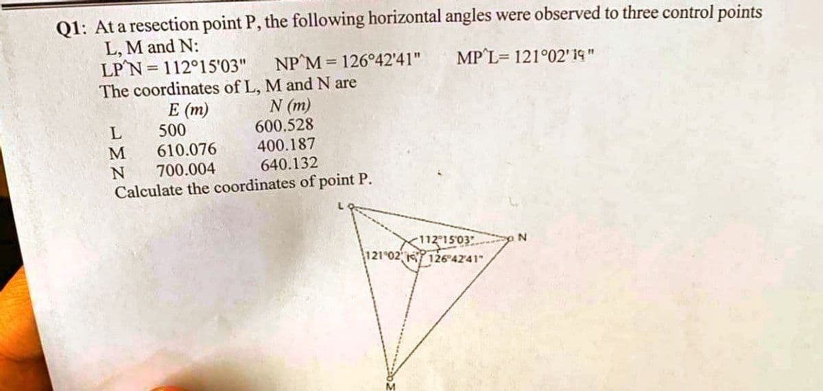 Q1: At a resection point P, the following horizontal angles were observed to three control points
L, M and N:
LP'N=112°15'03"
NP M = 126°42'41"
MP L= 121°02' 19"
The coordinates of L, M and N are
E (m)
N (m)
L
500
600.528
M
610.076
400.187
N 700.004
640.132
Calculate the coordinates of point P.
N
<112:15:03
121 02 126°42'41"