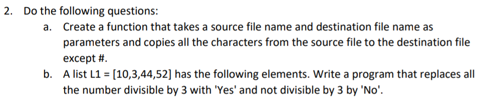 2. Do the following questions:
a. Create a function that takes a source file name and destination file name as
parameters and copies all the characters from the source file to the destination file
except #.
b. A list L1 = [10,3,44,52] has the following elements. Write a program that replaces all
the number divisible by 3 with 'Yes' and not divisible by 3 by 'No'.
