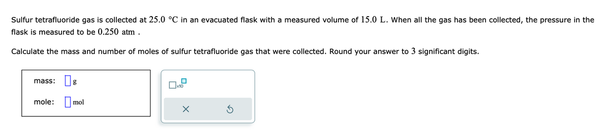 Sulfur tetrafluoride gas is collected at 25.0 °C in an evacuated flask with a measured volume of 15.0 L. When all the gas has been collected, the pressure in the
flask is measured to be 0.250 atm .
Calculate the mass and number of moles of sulfur tetrafluoride gas that were collected. Round your answer to 3 significant digits.
mass: g
mole:
mol
x10
×
Ś