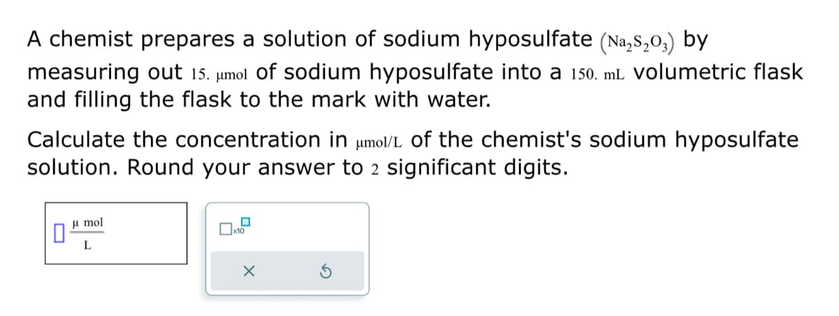 A chemist prepares a solution of sodium hyposulfate (Na₂S₂03) by
measuring out 15. μmol of sodium hyposulfate into a 150. mL volumetric flask
and filling the flask to the mark with water.
Calculate the concentration in μmol/L of the chemist's sodium hyposulfate
solution. Round your answer to 2 significant digits.
0
μmol
L
0
X