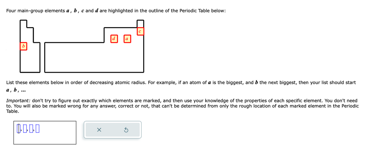 Four main-group elements a, b, c and d are highlighted in the outline of the Periodic Table below:
b
‒‒‒
a
List these elements below in order of decreasing atomic radius. For example, if an atom of a is the biggest, and b the next biggest, then your list should start
a, b,
X
с
Important: don't try to figure out exactly which elements are marked, and then use your knowledge of the properties of each specific element. You don't need
to. You will also be marked wrong for any answer, correct or not, that can't be determined from only the rough location of each marked element in the Periodic
Table.
0000
Ś