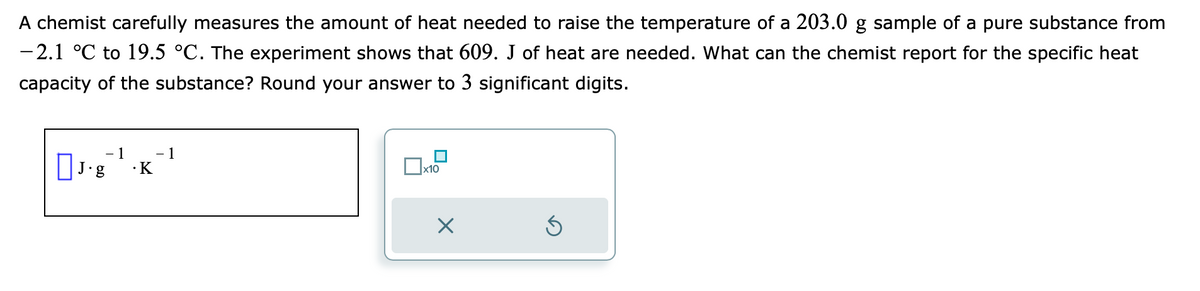 A chemist carefully measures the amount of heat needed to raise the temperature of a 203.0 g sample of a pure substance from
-2.1 °C to 19.5 °C. The experiment shows that 609. J of heat are needed. What can the chemist report for the specific heat
capacity of the substance? Round your answer to 3 significant digits.
1 - 1
J.g¯¹.K
x10
X
Ś