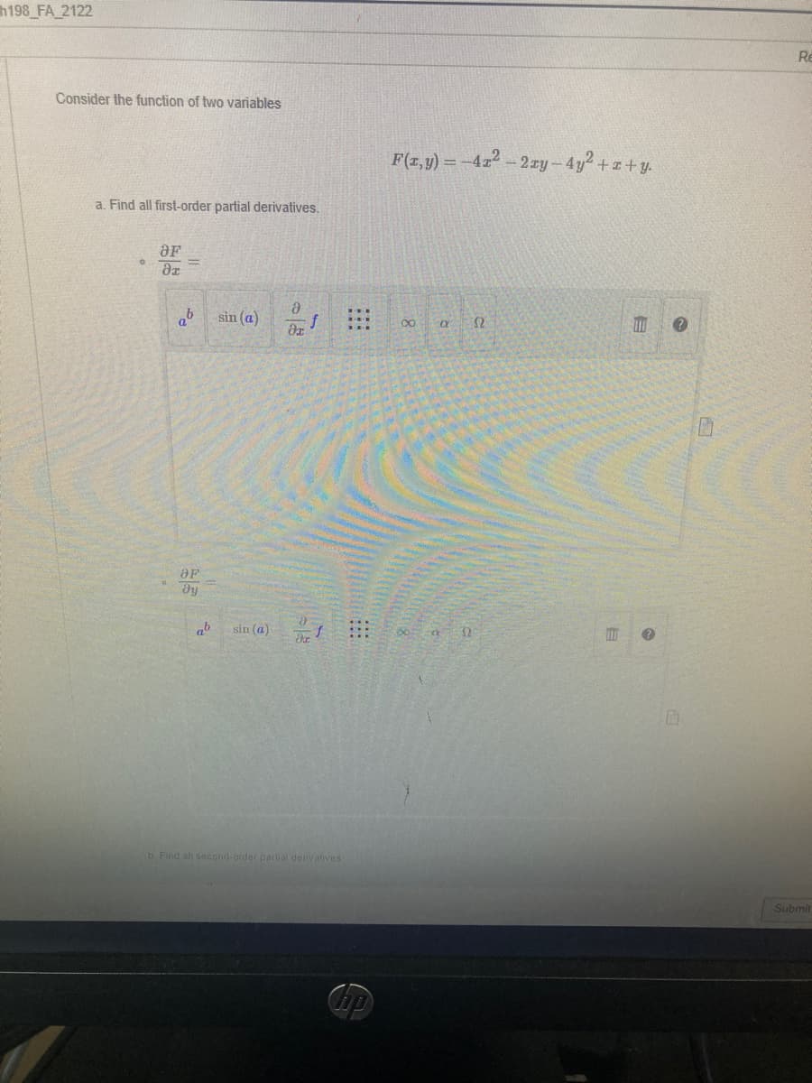 h198_FA_2122
Consider the function of two variables
a. Find all first-order partial derivatives.
OF
ər
Ә
sin (a)
di
a
OF
dy
f
ab
b. Find all second-order partial derivatives
ho
F(x, y) = -41² - 2xy-4y²+z+y.
∞
a S2
E
P
D
Re
Submit