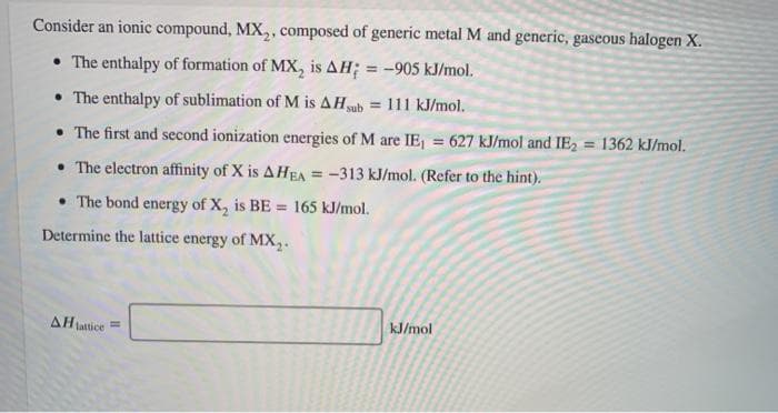 Consider an ionic compound, MX₂, composed of generic metal M and generic, gaseous halogen X.
• The enthalpy of formation of MX₂ is AH; = -905 kJ/mol.
• The enthalpy of sublimation of M is AHsub = 111 kJ/mol.
• The first and second ionization energies of M are IE₁ = 627 kJ/mol and IE₂ = 1362 kJ/mol.
• The electron affinity of X is AHEA = -313 kJ/mol. (Refer to the hint).
• The bond energy of X₂ is BE = 165 kJ/mol.
Determine the lattice energy of MX₂.
AH lattice =
kJ/mol