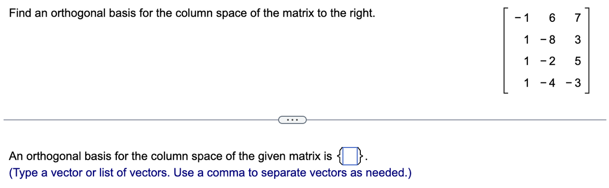 Find an orthogonal basis for the column space of the matrix to the right.
An orthogonal basis for the column space of the given matrix is.
(Type a vector or list of vectors. Use a comma to separate vectors as needed.)
-1 6
- 8
1
1
- 2
1 -4
7
3
5
-3