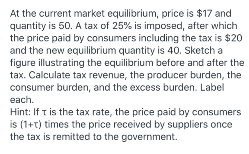 At the current market equilibrium, price is $17 and
quantity is 50. A tax of 25% is imposed, after which
the price paid by consumers including the tax is $20
and the new equilibrium quantity is 40. Sketch a
figure illustrating the equilibrium before and after the
tax. Calculate tax revenue, the producer burden, the
consumer burden, and the excess burden. Label
each.
