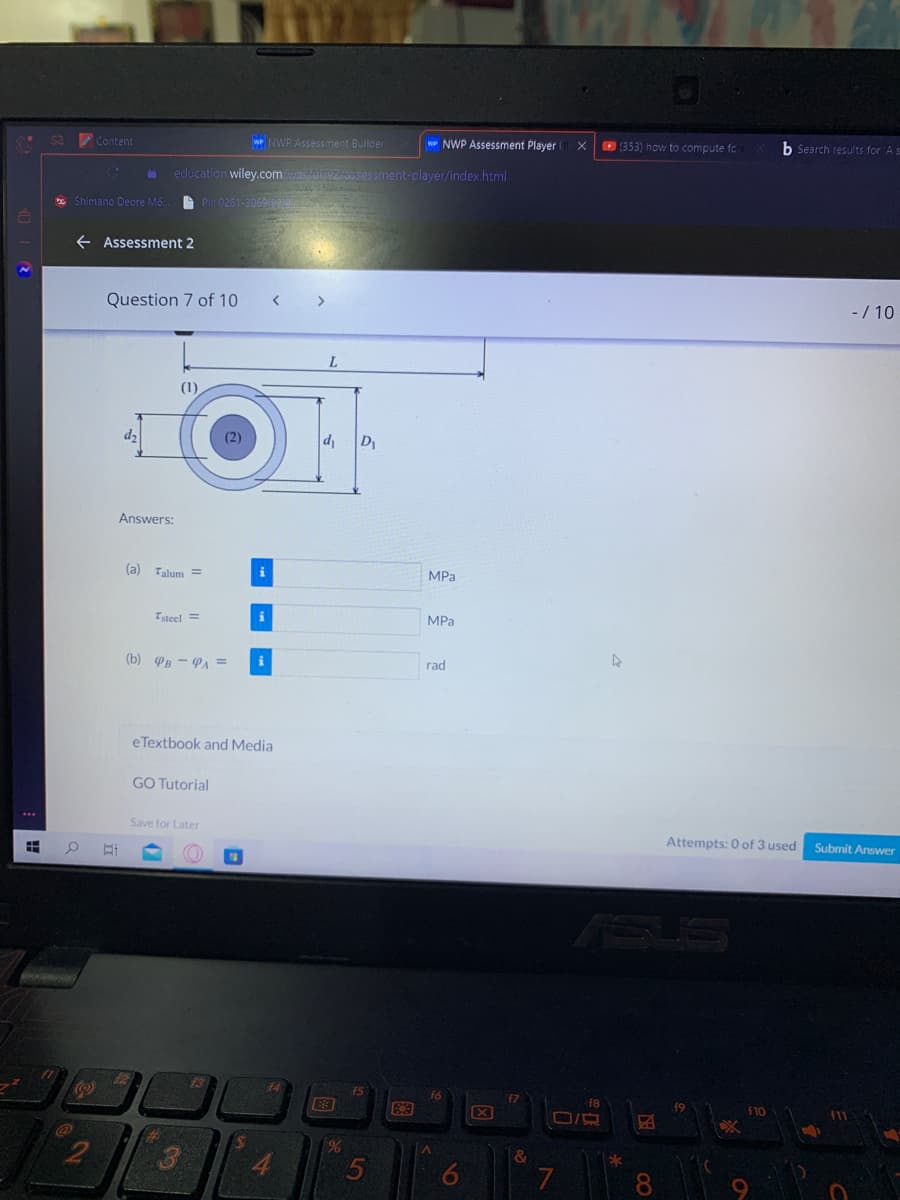 * Sa Content
WP NWP Assessment Builder
wP NWP Assessment Player X
353) how to compute fo
b Search results for 'A s
education wiley.comwas/uivz.assessment-player/index.html
* Shimano Deore M6... PII: 0261-3069/2
e Assessment 2
Question 7 of 10
< >
- / 10
L.
(1)
d2
(2)
D
Answers:
(a) Talum =
i
MPa
Tsteel =
MPa
(b) PB - PA =
rad
eTextbook and Media
GO Tutorial
Save for Later
Attempts: 0 of 3 used Submit Answer
S
44
f5
f6
f8
X
F10
%
5
&
4.
7
8
