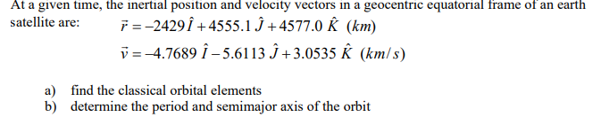 At a given time, the inertial position and velocity vectors in a geocentric equatorial frame of an earth
satellite are: 7 = -24291 +4555.1Ĵ+4577.0 K (km)
V=4.7689 Î-5.6113 J+3.0535 K (km/s)
a) find the classical orbital elements
b) determine the period and semimajor axis of the orbit