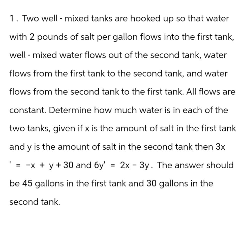 1. Two well-mixed tanks are hooked up so that water
with 2 pounds of salt per gallon flows into the first tank,
well - mixed water flows out of the second tank, water
flows from the first tank to the second tank, and water
flows from the second tank to the first tank. All flows are
constant. Determine how much water is in each of the
two tanks, given if x is the amount of salt in the first tank
and y is the amount of salt in the second tank then 3x
= -x + y + 30 and 6y' 2x - 3y. The answer should
be 45 gallons in the first tank and 30 gallons in the
second tank.
=