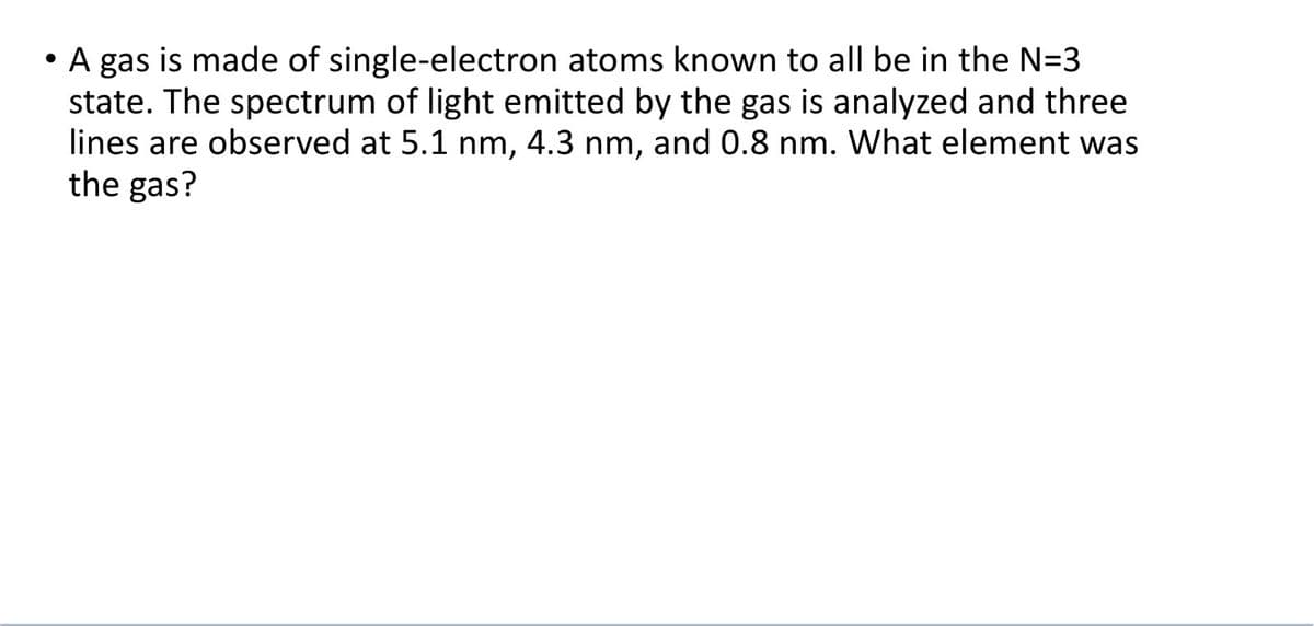 • A gas is made of single-electron atoms known to all be in the N=3
state. The spectrum of light emitted by the gas is analyzed and three
lines are observed at 5.1 nm, 4.3 nm, and 0.8 nm. What element was
the gas?