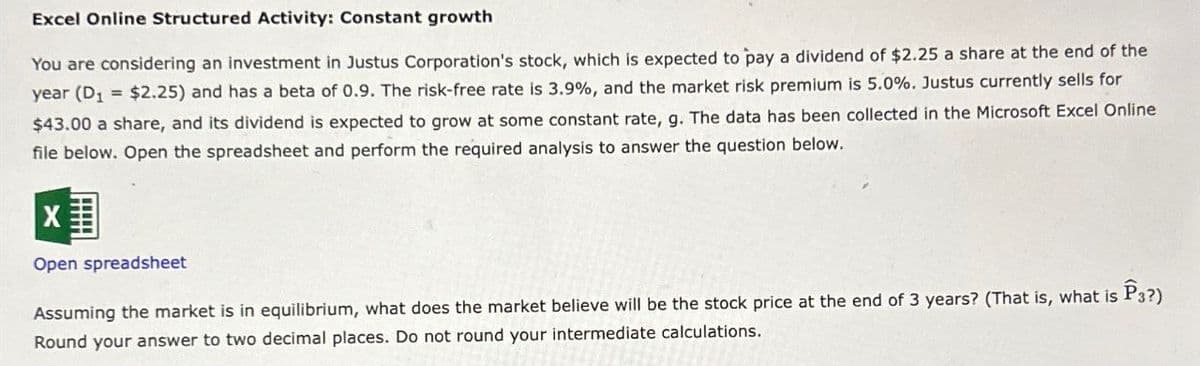 Excel Online Structured Activity: Constant growth
You are considering an investment in Justus Corporation's stock, which is expected to pay a dividend of $2.25 a share at the end of the
year (D₁ = $2.25) and has a beta of 0.9. The risk-free rate is 3.9%, and the market risk premium is 5.0%. Justus currently sells for
$43.00 a share, and its dividend is expected to grow at some constant rate, g. The data has been collected in the Microsoft Excel Online
file below. Open the spreadsheet and perform the required analysis to answer the question below.
☑
Open spreadsheet
Assuming the market is in equilibrium, what does the market believe will be the stock price at the end of 3 years? (That is, what is P3?)
Round your answer to two decimal places. Do not round your intermediate calculations.