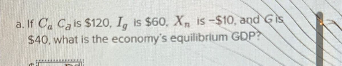a. If Ca Ca is $120, Ig is $60, X, is-$10, and Gis
$40, what is the economy's equilibrium GDP?