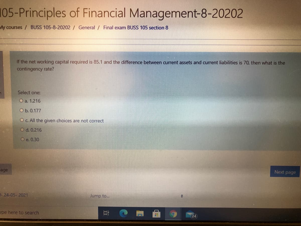 105-Principles of Financial Management-8-20202
My courses / BUSS 105-8-20202 / General / Final exam BUSS 105 section 8
If the net working capital required is 85.1 and the difference between current assets and current liabilities is 70, then what is the
contingency rate?
Select one:
O a. 1.216
O b. 0.177
O C. All the given choices are not correct
O d. 0.216
O e. 0.30
age
Next page
- 24-05- 2021
Jump to...
pe here to search
24
