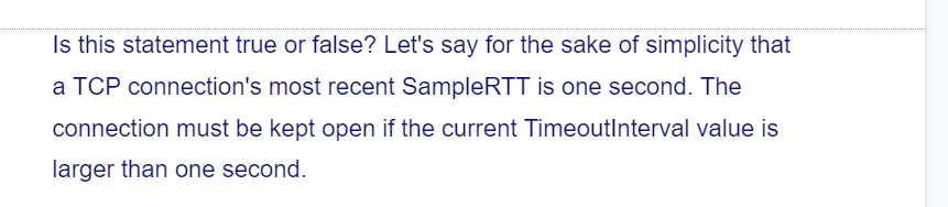 Is this statement true or false? Let's say for the sake of simplicity that
a TCP connection's most recent SampleRTT is one second. The
connection must be kept open if the current TimeoutInterval value is
larger than one second.