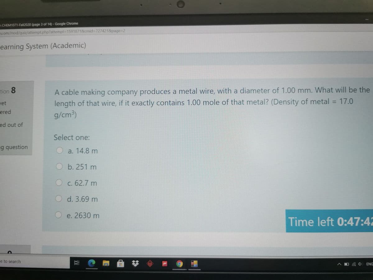 n CHEM1071-Fall2020 (page 3 of 14) - Google Chrome
lu.om/mod/quiz/attempt.php?attempt315918718&cmid%3D7274218&page=2
earning System (Academic)
A cable making company produces a metal wire, with a diameter of 1.00 mm. What will be the
length of that wire, if it exactly contains 1.00 mole of that metal? (Density of metal = 17.0
g/cm3)
tion 8
vet
%3D
ered
ed out of
Select one:
g question
a. 14.8 m
O b. 251 m
O c. 62.7 m
O d. 3.69 m
O e. 2630 m
Time left 0:47:42
e to search
真
D 中 ENG
