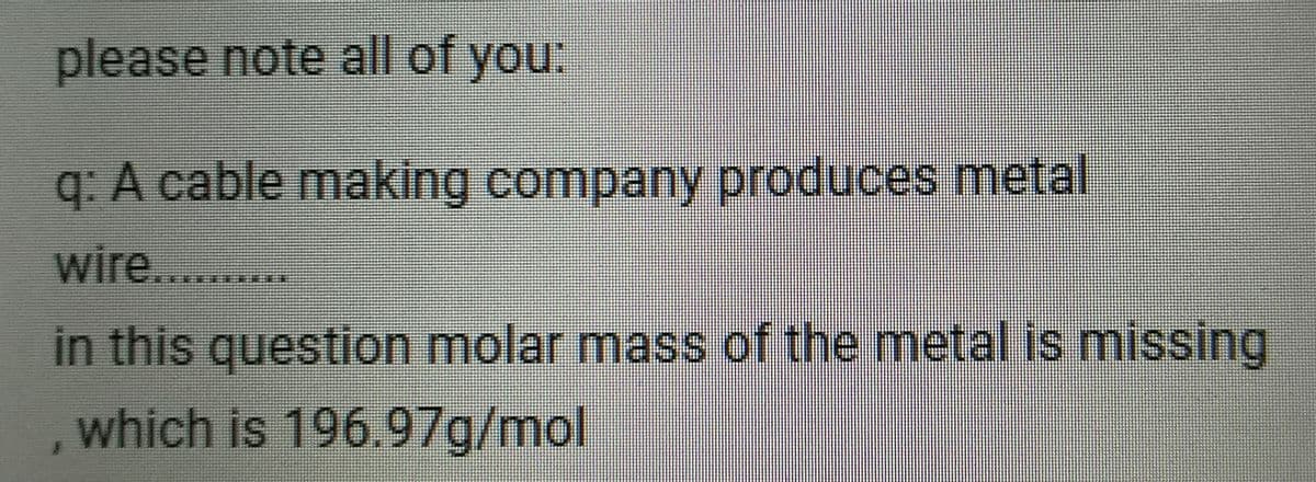 please note all of you:
q: A cable making company produces metal
wire. ..
in this question molar mass of the metal is missing
which is 196.97g/mol
